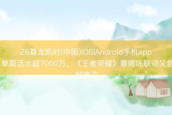 Z6尊龙凯时(中国)IOS|Android手机app下载 单周活水超7000万，《王者荣耀》靠哪吒联动又封神了