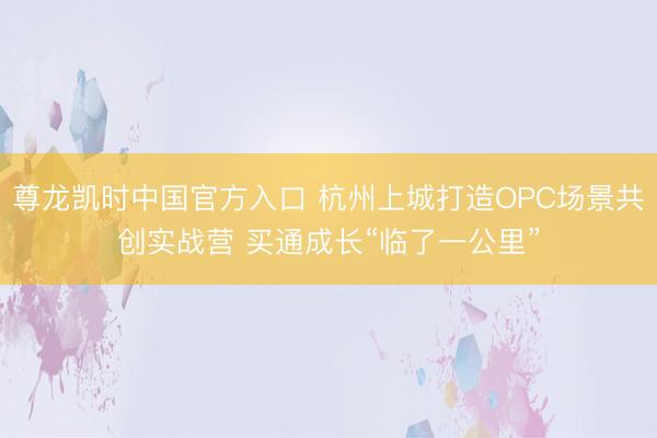 尊龙凯时中国官方入口 杭州上城打造OPC场景共创实战营 买通成长“临了一公里”
