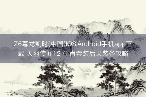 Z6尊龙凯时(中国)IOS|Android手机app下载 天羽传闻12 生肖套装后果装备攻略