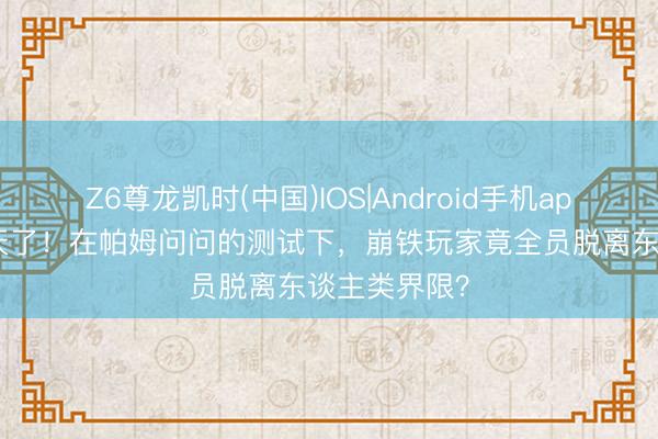Z6尊龙凯时(中国)IOS|Android手机app下载 太逆天了！在帕姆问问的测试下，崩铁玩家竟全员脱离东谈主类界限？