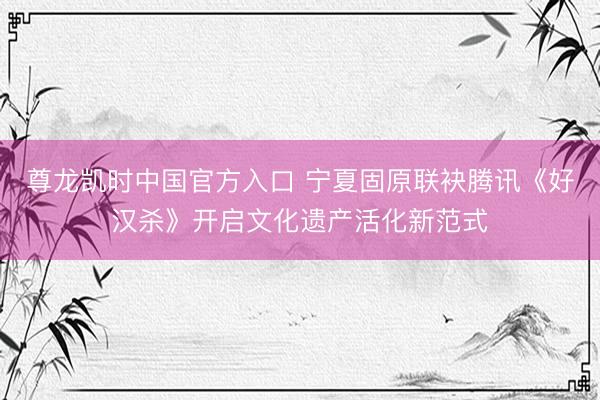 尊龙凯时中国官方入口 宁夏固原联袂腾讯《好汉杀》开启文化遗产活化新范式