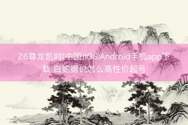 Z6尊龙凯时(中国)IOS|Android手机app下载 白蛇据说怎么高性价起号