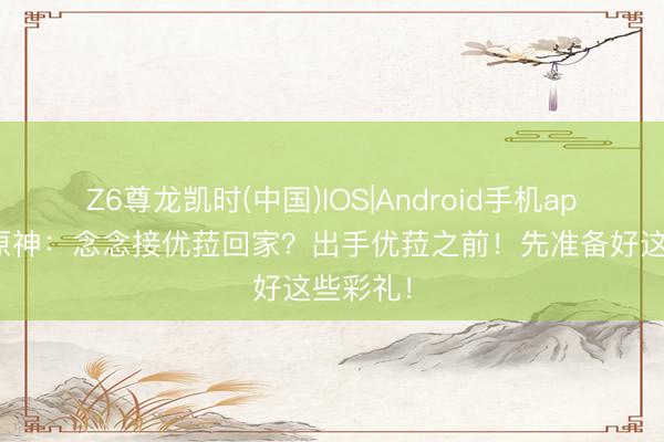 Z6尊龙凯时(中国)IOS|Android手机app下载 原神：念念接优菈回家？出手优菈之前！先准备好这些彩礼！