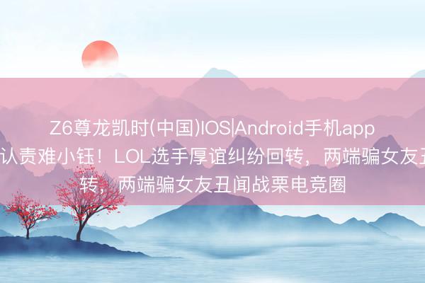 Z6尊龙凯时(中国)IOS|Android手机app下载 Rookie承认责难小钰！LOL选手厚谊纠纷回转，两端骗女友丑闻战栗电竞圈