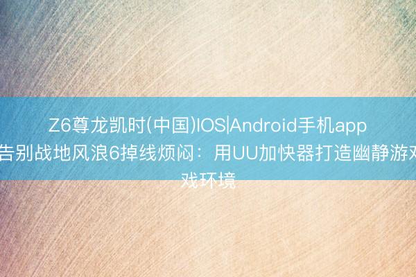 Z6尊龙凯时(中国)IOS|Android手机app下载 告别战地风浪6掉线烦闷：用UU加快器打造幽静游戏环境