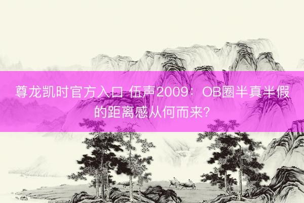 尊龙凯时官方入口 伍声2009：OB圈半真半假的距离感从何而来？