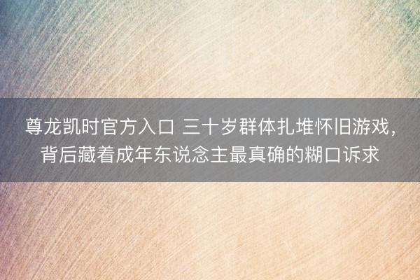 尊龙凯时官方入口 三十岁群体扎堆怀旧游戏，背后藏着成年东说念主最真确的糊口诉求