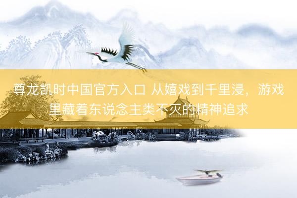 尊龙凯时中国官方入口 从嬉戏到千里浸，游戏里藏着东说念主类不灭的精神追求