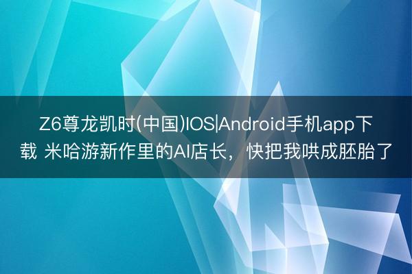 Z6尊龙凯时(中国)IOS|Android手机app下载 米哈游新作里的AI店长，快把我哄成胚胎了
