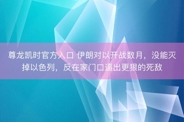 尊龙凯时官方入口 伊朗对以开战数月，没能灭掉以色列，反在家门口逼出更狠的死敌