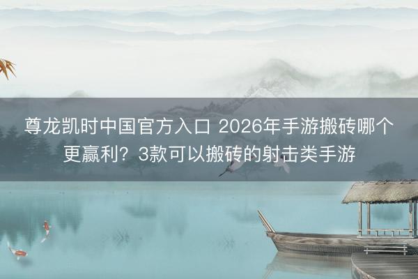 尊龙凯时中国官方入口 2026年手游搬砖哪个更赢利？3款可以搬砖的射击类手游