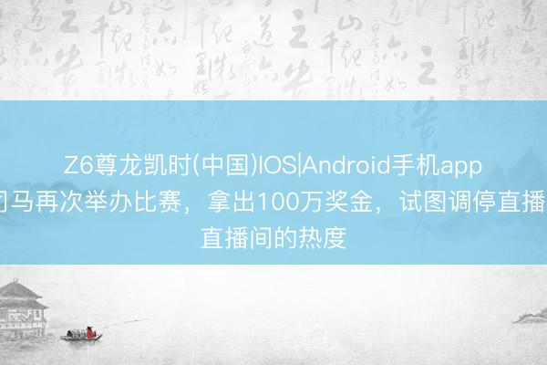Z6尊龙凯时(中国)IOS|Android手机app下载 大司马再次举办比赛，拿出100万奖金，试图调停直播间的热度