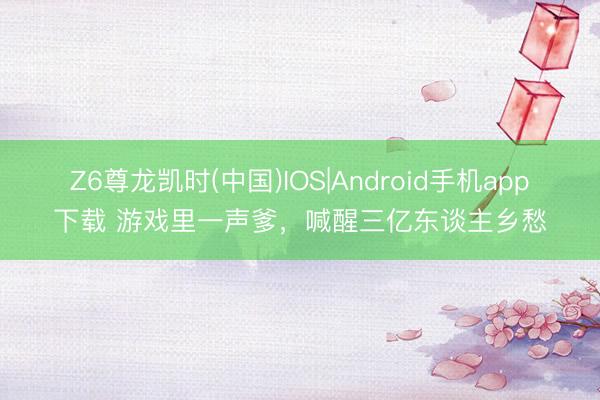 Z6尊龙凯时(中国)IOS|Android手机app下载 游戏里一声爹，喊醒三亿东谈主乡愁