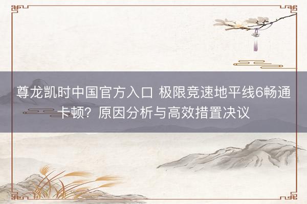 尊龙凯时中国官方入口 极限竞速地平线6畅通卡顿？原因分析与高效措置决议