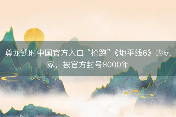 尊龙凯时中国官方入口 “抢跑”《地平线6》的玩家，被官方封号8000年