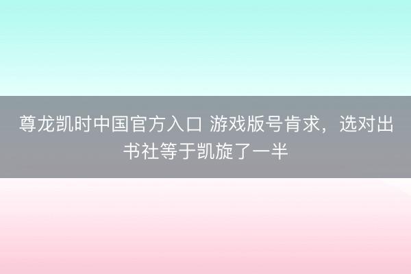 尊龙凯时中国官方入口 游戏版号肯求,选对出书社等于凯旋了一半