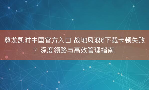 尊龙凯时中国官方入口 战地风浪6下载卡顿失败？深度领路与高效管理指南.