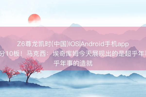 Z6尊龙凯时(中国)IOS|Android手机app下载 30分10板！马克西：埃奇库姆今天展现出的是超乎年事的造就