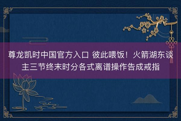 尊龙凯时中国官方入口 彼此喂饭！火箭湖东谈主三节终末时分各式离谱操作告成戒指