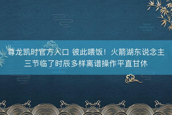 尊龙凯时官方入口 彼此喂饭！火箭湖东说念主三节临了时辰多样离谱操作平直甘休