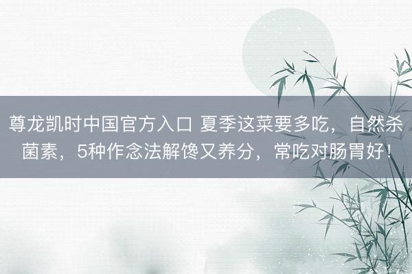 尊龙凯时中国官方入口 夏季这菜要多吃，自然杀菌素，5种作念法解馋又养分，常吃对肠胃好！