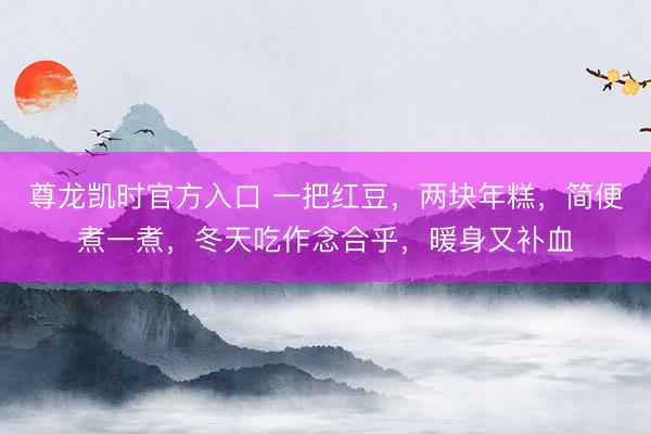 尊龙凯时官方入口 一把红豆，两块年糕，简便煮一煮，冬天吃作念合乎，暖身又补血