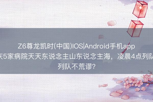 Z6尊龙凯时(中国)IOS|Android手机app下载 重庆5家病院天天东说念主山东说念主海，凌晨4点列队不荒谬？
