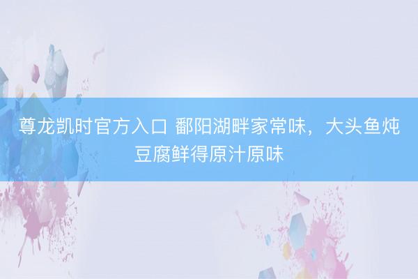 尊龙凯时官方入口 鄱阳湖畔家常味，大头鱼炖豆腐鲜得原汁原味