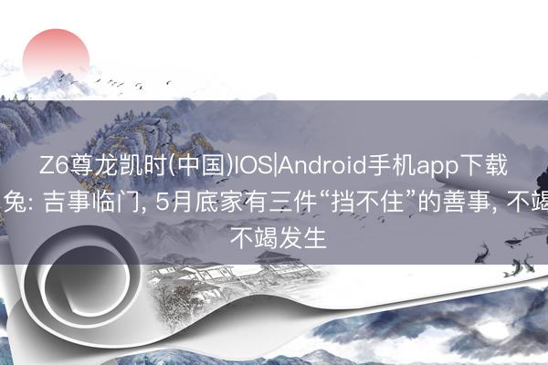 Z6尊龙凯时(中国)IOS|Android手机app下载 生肖兔: 吉事临门， 5月底家有三件“挡不住”的善事， 不竭发生