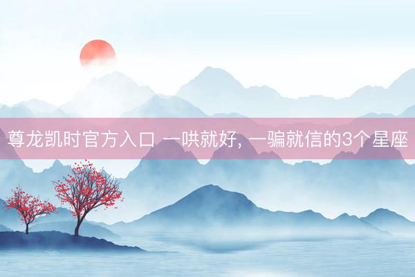 尊龙凯时官方入口 一哄就好， 一骗就信的3个星座