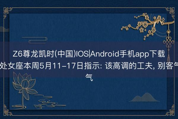 Z6尊龙凯时(中国)IOS|Android手机app下载 处女座本周5月11-17日指示: 该高调的工夫， 别客气