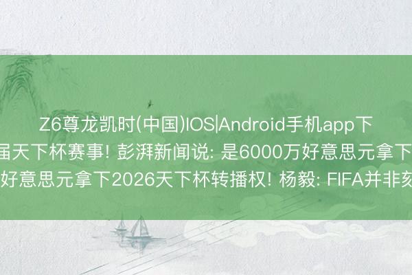 Z6尊龙凯时(中国)IOS|Android手机app下载 央视与国外足皆集作4届天下杯赛事! 彭湃新闻说: 是6000万好意思元拿下2026天下杯转播权! 杨毅: FIFA并非刻意“坑钱”