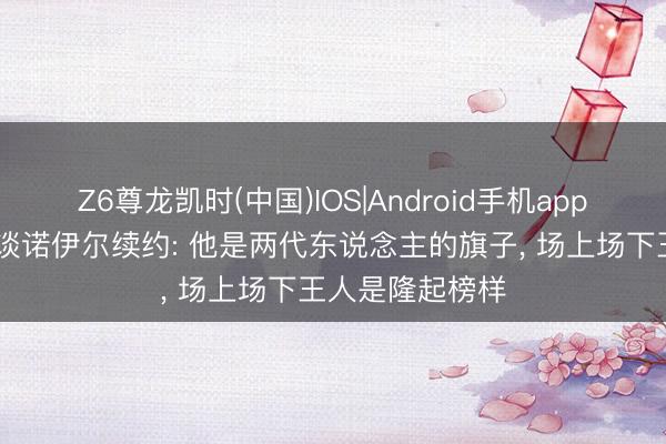 Z6尊龙凯时(中国)IOS|Android手机app下载 拜仁高层谈诺伊尔续约: 他是两代东说念主的旗子， 场上场下王人是隆起榜样
