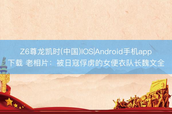 Z6尊龙凯时(中国)IOS|Android手机app下载 老相片：被日寇俘虏的女便衣队长魏文全