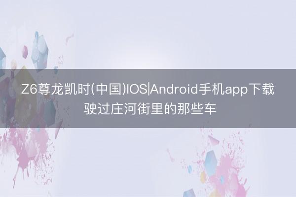 Z6尊龙凯时(中国)IOS|Android手机app下载 驶过庄河街里的那些车
