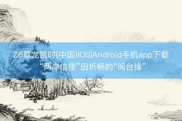 Z6尊龙凯时(中国)IOS|Android手机app下载 “两岸信使”田圻畅的“闽台缘”