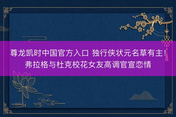 尊龙凯时中国官方入口 独行侠状元名草有主！弗拉格与杜克校花女友高调官宣恋情