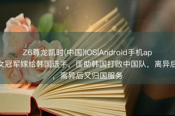 Z6尊龙凯时(中国)IOS|Android手机app下载 乒乓女冠军嫁给韩国选手，匡助韩国打败中国队，离异后又归国服务