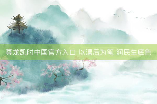 尊龙凯时中国官方入口 以漂后为笔 润民生底色