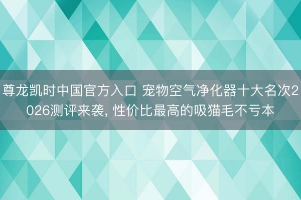 尊龙凯时中国官方入口 宠物空气净化器十大名次2026测评来袭， 性价比最高的吸猫毛不亏本