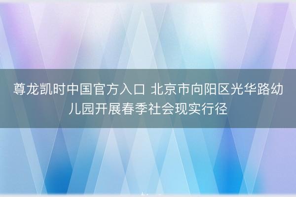 尊龙凯时中国官方入口 北京市向阳区光华路幼儿园开展春季社会现实行径