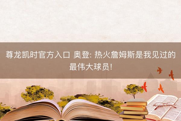 尊龙凯时官方入口 奥登: 热火詹姆斯是我见过的最伟大球员!