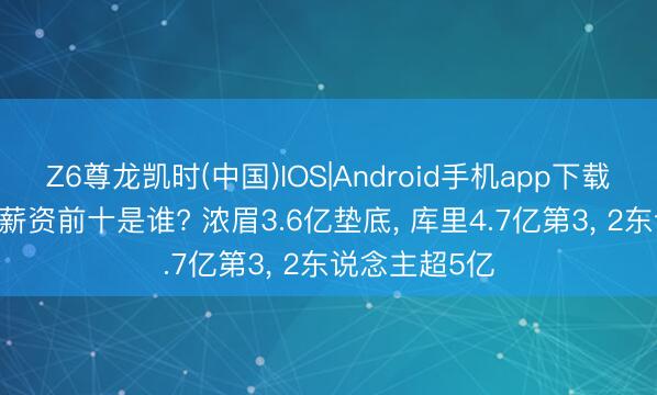 Z6尊龙凯时(中国)IOS|Android手机app下载 NBA历史总薪资前十是谁? 浓眉3.6亿垫底， 库里4.7亿第3， 2东说念主超5亿