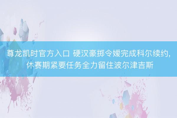 尊龙凯时官方入口 硬汉豪掷令嫒完成科尔续约， 休赛期紧要任务全力留住波尔津吉斯
