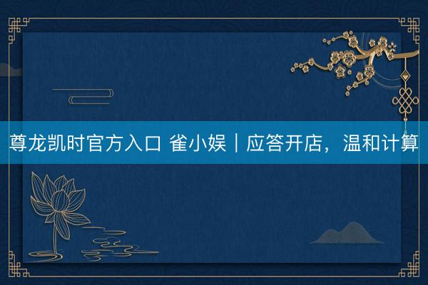 尊龙凯时官方入口 雀小娱｜应答开店，温和计算