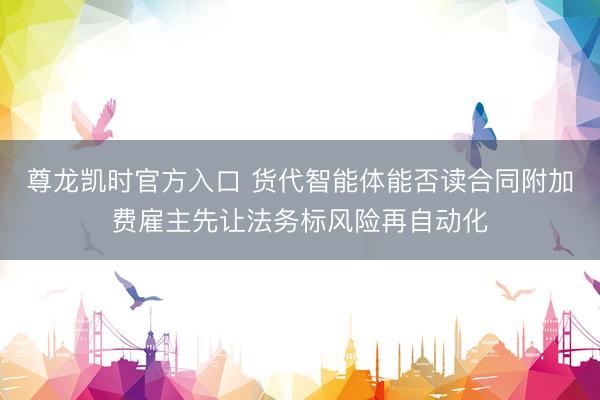 尊龙凯时官方入口 货代智能体能否读合同附加费雇主先让法务标风险再自动化