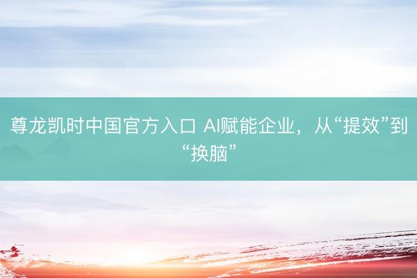 尊龙凯时中国官方入口 AI赋能企业，从“提效”到“换脑”