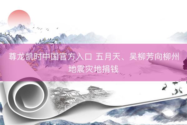 尊龙凯时中国官方入口 五月天、吴柳芳向柳州地震灾地捐钱