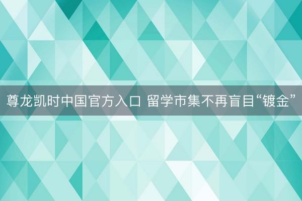 尊龙凯时中国官方入口 留学市集不再盲目“镀金”