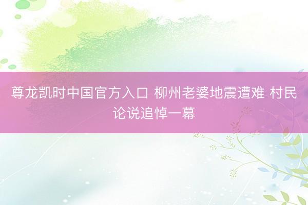 尊龙凯时中国官方入口 柳州老婆地震遭难 村民论说追悼一幕